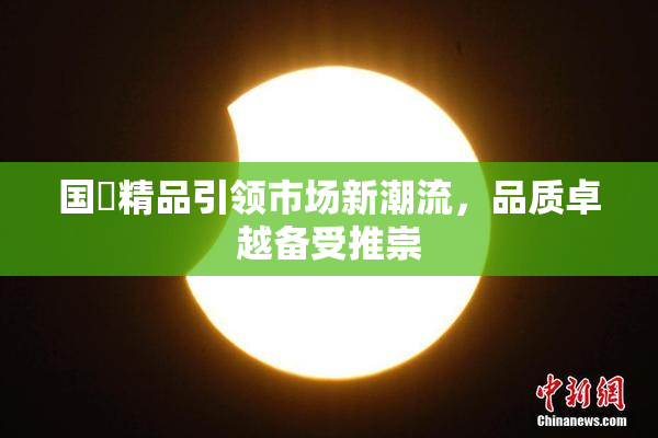 国產精品引领市场新潮流，品质卓越备受推崇