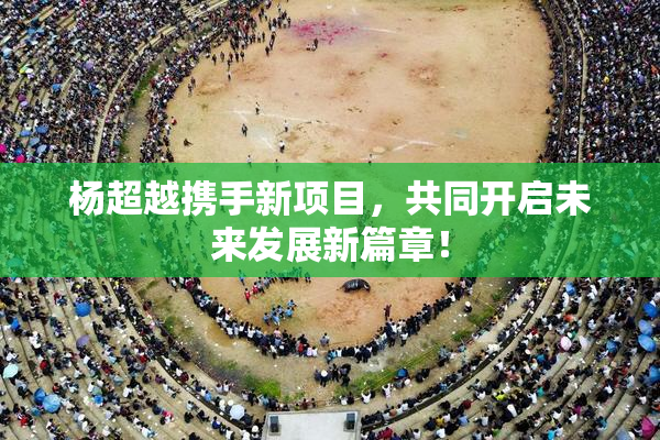 杨超越携手新项目，共同开启未来发展新篇章！