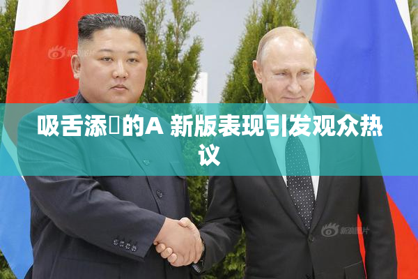 吸舌添泬的A 新版表现引发观众热议