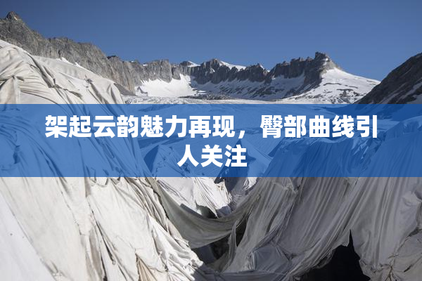 架起云韵魅力再现，臀部曲线引人关注