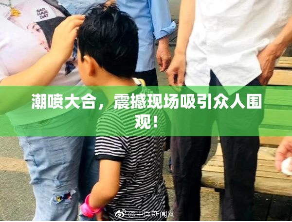 潮喷大合，震撼现场吸引众人围观！