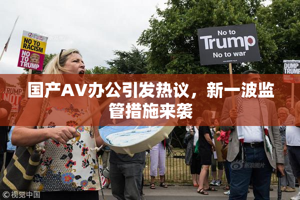 国产AV办公引发热议，新一波监管措施来袭
