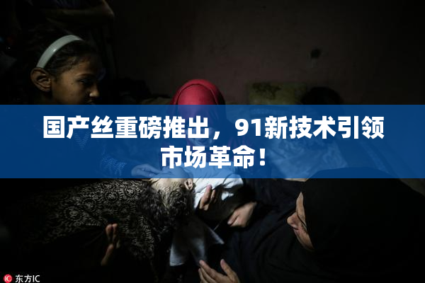 国产丝重磅推出，91新技术引领市场革命！