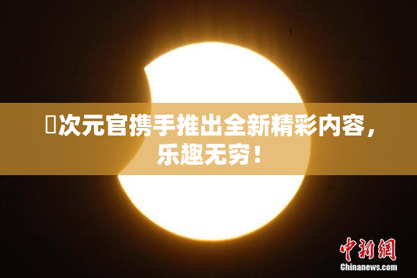 囧次元官携手推出全新精彩内容，乐趣无穷！