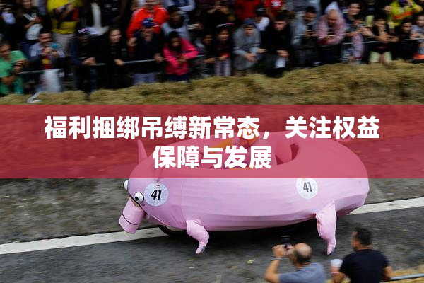 福利捆绑吊缚新常态，关注权益保障与发展