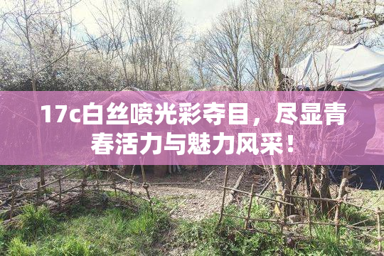 17c白丝喷光彩夺目，尽显青春活力与魅力风采！
