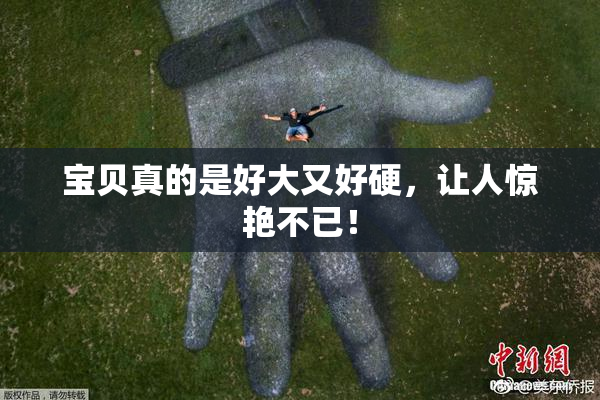 宝贝真的是好大又好硬，让人惊艳不已！