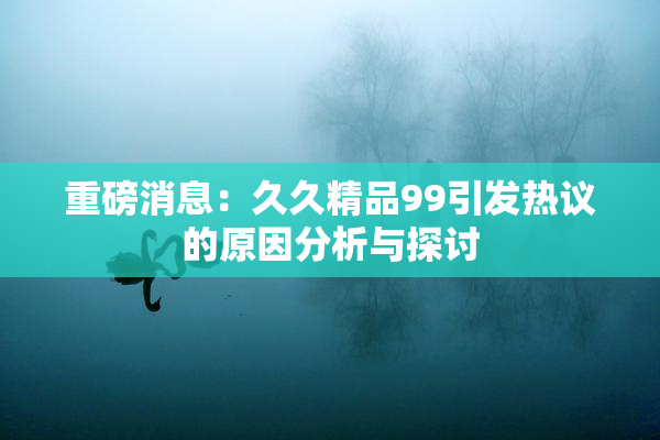 重磅消息：久久精品99引发热议的原因分析与探讨