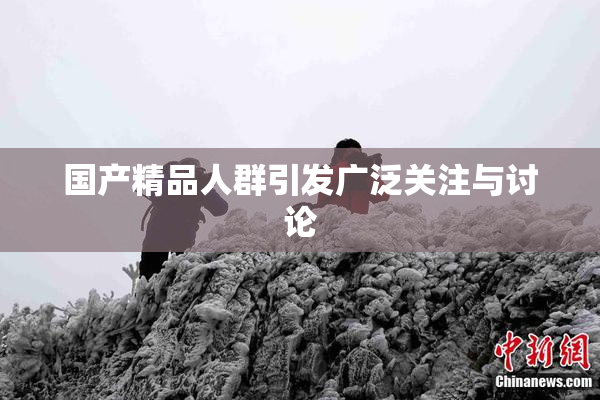国产精品人群引发广泛关注与讨论