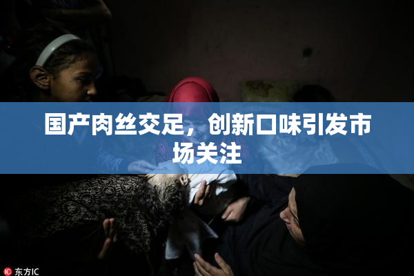 国产肉丝交足，创新口味引发市场关注