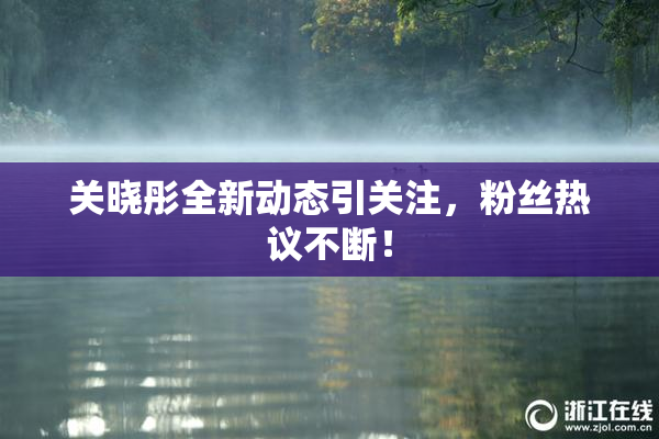 关晓彤全新动态引关注，粉丝热议不断！