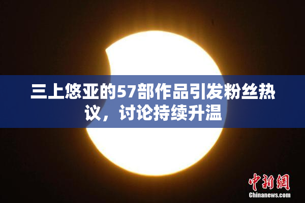 三上悠亚的57部作品引发粉丝热议，讨论持续升温