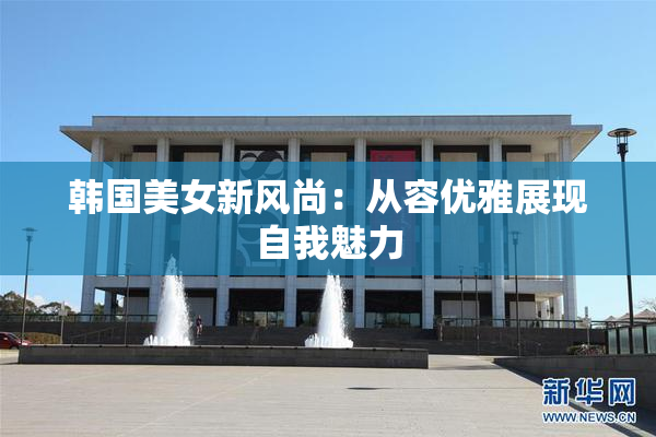 韩国美女新风尚：从容优雅展现自我魅力