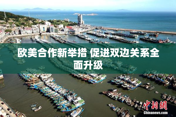 欧美合作新举措 促进双边关系全面升级