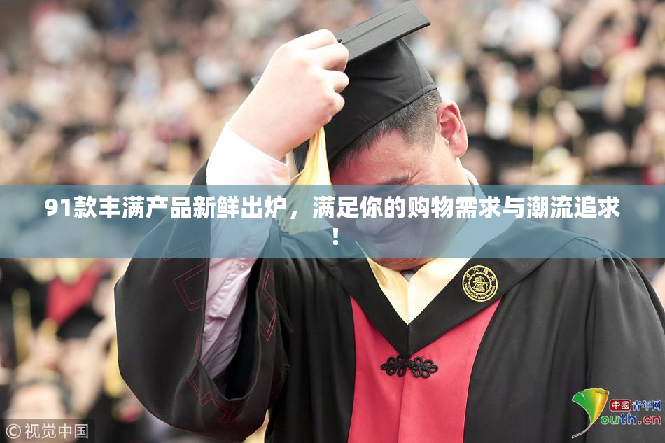 91款丰满产品新鲜出炉，满足你的购物需求与潮流追求！