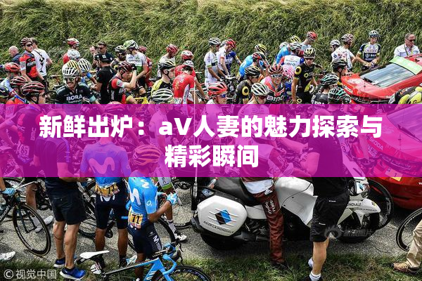 新鲜出炉：aV人妻的魅力探索与精彩瞬间