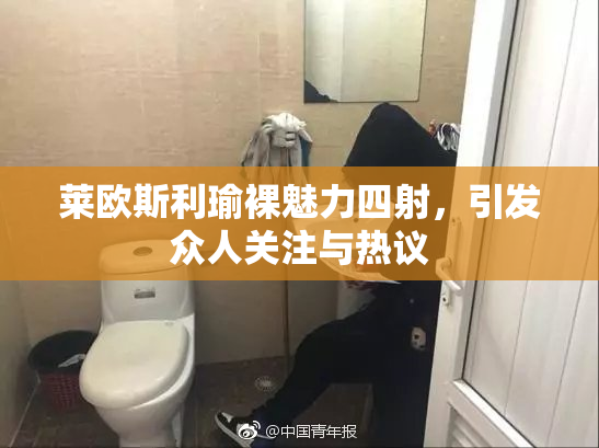 莱欧斯利瑜裸魅力四射，引发众人关注与热议