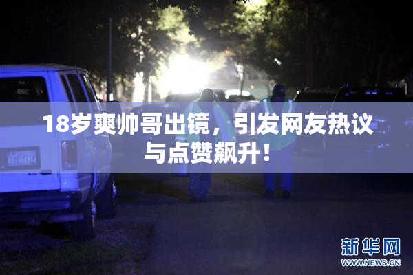 18岁爽帅哥出镜，引发网友热议与点赞飙升！