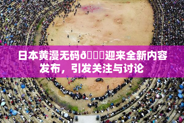 日本黄漫无码🔞迎来全新内容发布，引发关注与讨论