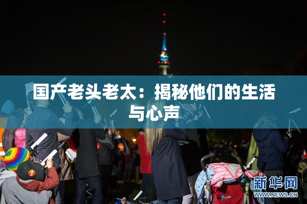 国产老头老太：揭秘他们的生活与心声
