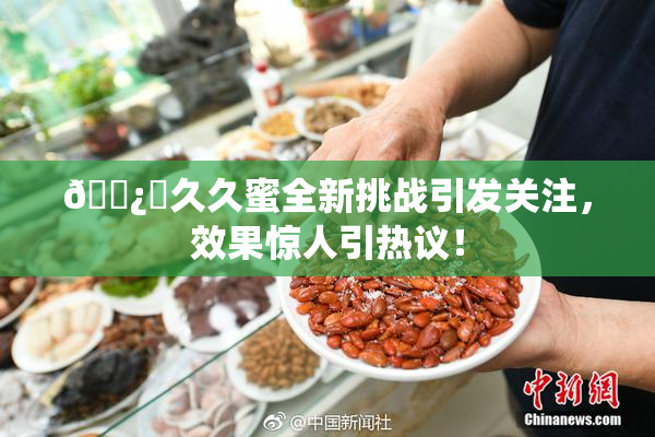 🌿‌久久蜜全新挑战引发关注，效果惊人引热议！