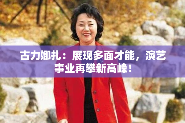 古力娜扎：展现多面才能，演艺事业再攀新高峰！