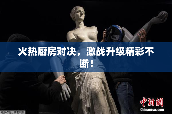 火热厨房对决，激战升级精彩不断！