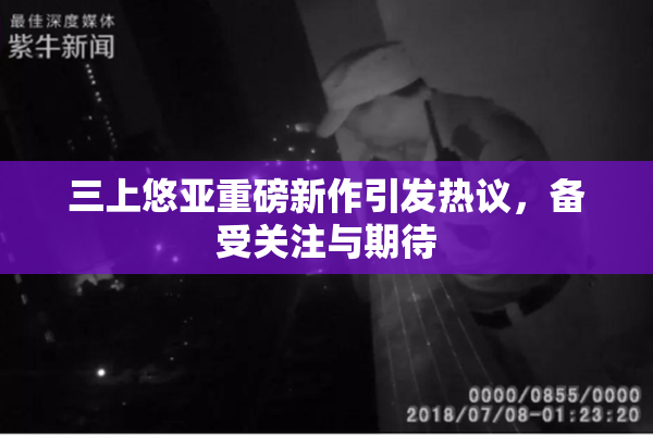 三上悠亚重磅新作引发热议，备受关注与期待