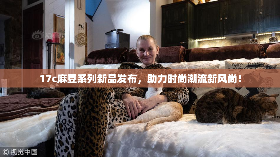 17c麻豆系列新品发布，助力时尚潮流新风尚！