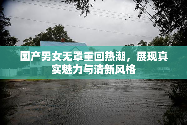 国产男女无罩重回热潮，展现真实魅力与清新风格