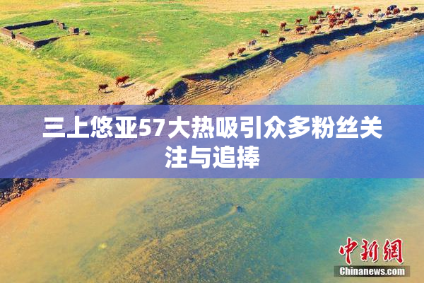三上悠亚57大热吸引众多粉丝关注与追捧