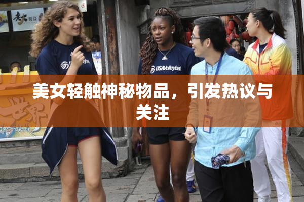 美女轻触神秘物品，引发热议与关注