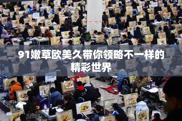 91嫩草欧美久带你领略不一样的精彩世界