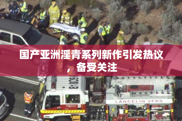 国产亚洲淫青系列新作引发热议，备受关注
