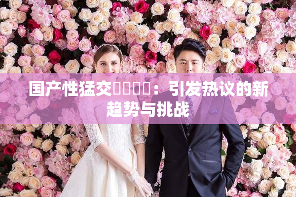 国产性猛交❌‌❌‌：引发热议的新趋势与挑战