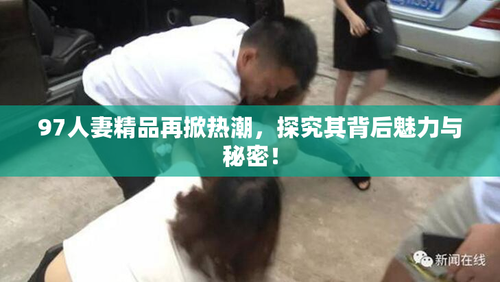 97人妻精品再掀热潮，探究其背后魅力与秘密！