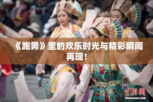 《跑男》里的欢乐时光与精彩瞬间再现！
