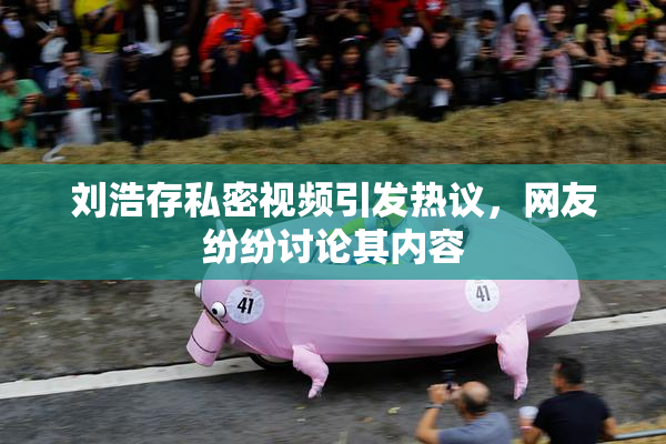 刘浩存私密视频引发热议，网友纷纷讨论其内容