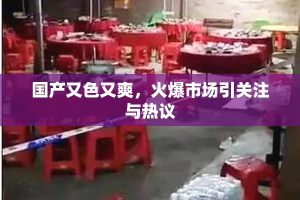 国产又色又爽，火爆市场引关注与热议