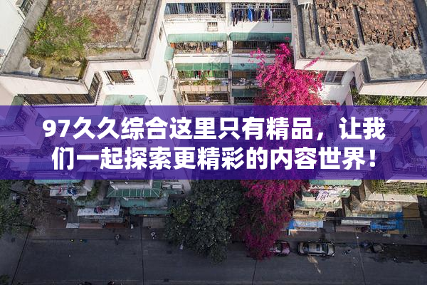 97久久综合这里只有精品，让我们一起探索更精彩的内容世界！