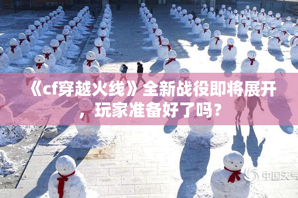 《cf穿越火线》全新战役即将展开，玩家准备好了吗？