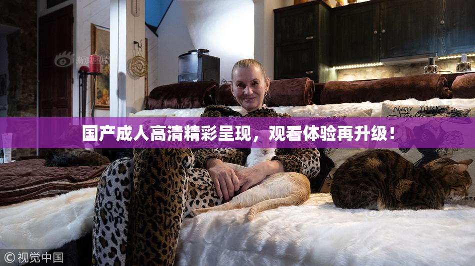 国产成人高清精彩呈现，观看体验再升级！