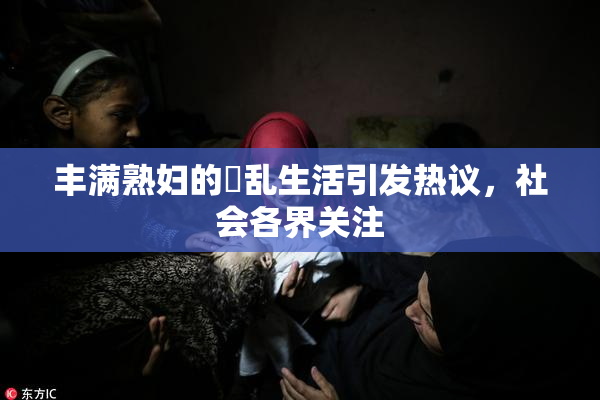丰满熟妇的婬乱生活引发热议，社会各界关注