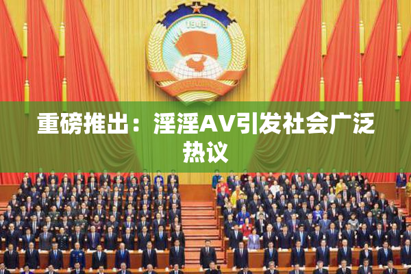 重磅推出：淫淫AV引发社会广泛热议