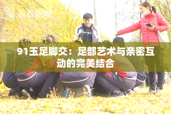 91玉足脚交：足部艺术与亲密互动的完美结合