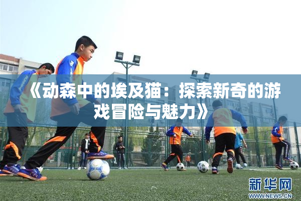 《动森中的埃及猫：探索新奇的游戏冒险与魅力》