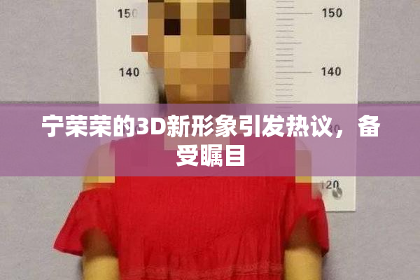 宁荣荣的3D新形象引发热议，备受瞩目