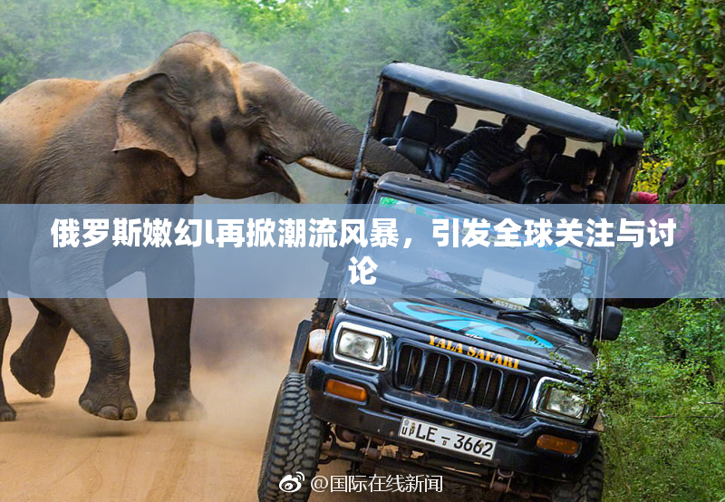 俄罗斯嫩幻l再掀潮流风暴，引发全球关注与讨论
