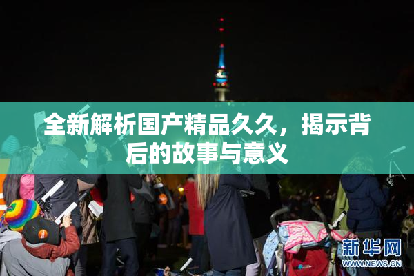 全新解析国产精品久久，揭示背后的故事与意义