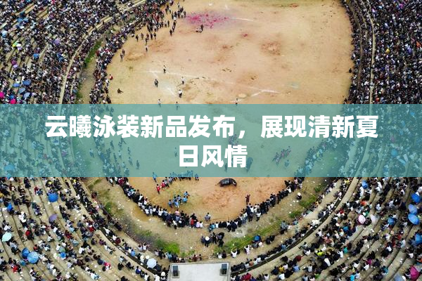 云曦泳装新品发布，展现清新夏日风情